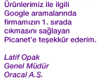 �r�nlerimiz ile ilgili Google aramalar�nda firmam�z�n 1. s�rada ��kmas�n� sa�layan Picanet'e te�ekk�r ederim. Latif Opak - Genel M�d�r - Oracal A.�.